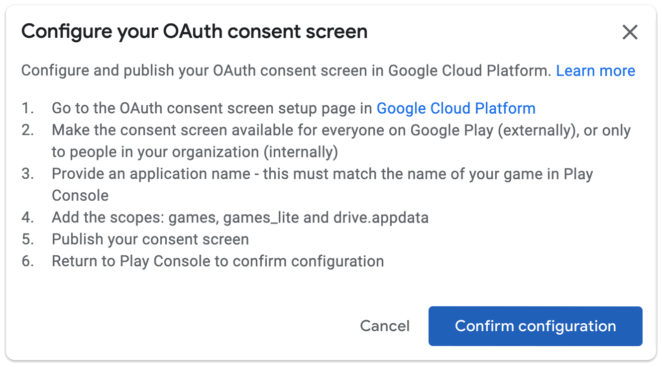 OAuth 동의 화면 구성 Google Cloud Platform에서 OAuth 동의 화면 설정 페이지를 구성하고 게시합니다. 1. Google Cloud Platform에서 OAuth 동의 화면 설정 페이지로 이동합니다. 2. 동의 화면을 Google Play의 모든 사용자 (외부) 또는 조직의 모든 사용자 (내부)에게 제공합니다. 3. 애플리케이션 이름을 제공합니다. 이 이름은 Play Console의 게임 이름과 일치해야 합니다. 4. 게임, Games_lite, drive.appdata와 같은 범위를 추가합니다. 5. 동의 화면을 게시합니다. 6. Play Console로 돌아가서 구성을 확인합니다.